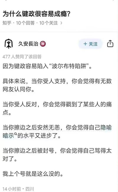这是知乎平台上针对「为什么键政很容易成瘾？」问题的高赞回答，答主用「波尔布特陷阱」总结了键政者的四种自我闭环心理：获得支持时收获网友认同、遭遇反对时认为戳中他人痛点、擦边未被处理时觉得隐喻能力提升、擦边被封号时坚信自己观点正确，最后自嘲上个号就是因此被封，以黑色幽默的方式调侃了键政容易让人陷入自我强化的心理逻辑，该回答获得477人赞同。