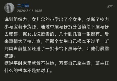 网友「二月雨」分享了发生在女儿就读小学的一件趣事：一名小学女生垄断了校内小马宝莉卡的货源，搭建了「中层马仔-下层马仔」的分销层级，将卡片以几十到几百元的高价兜售。当校方介入调查时，这名女生全程不直接经手货源，还提前送一批卡给下层马仔，让他们暴露被抓，自己则成功脱身。据悉该女生在家中就十分有主见，家长和班主任都难以管教她。