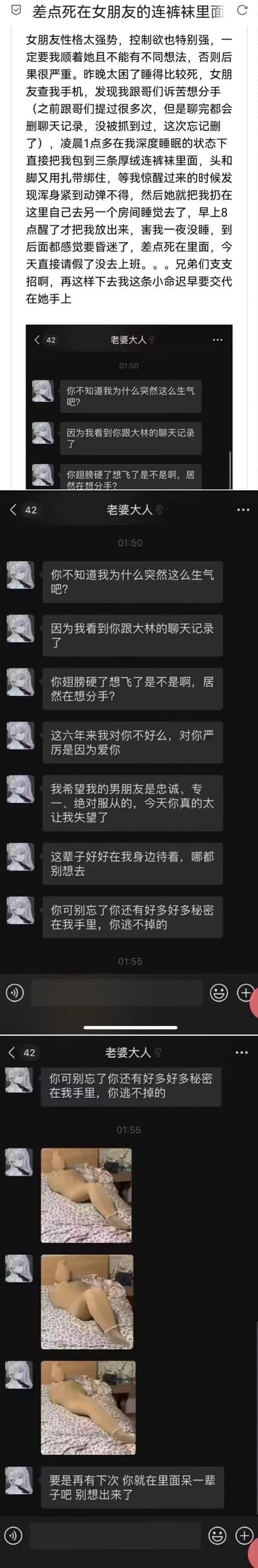这是一则网友的情感求助帖，发帖人称自己的女友控制欲极强，要求自己必须绝对服从。在女友发现他和朋友聊天吐槽想分手后，趁他深度睡眠时用三条厚绒连裤袜将他全身包裹，并用扎带绑住头脚，将他独自留在房间直到次日早晨才放出，发帖人表示自己差点窒息昏迷，现在担心自身安全，求助网友提供解决办法。帖中还附上了女友的聊天记录截图，女友在聊天中质问他想分手的行为，强调自己的控制是因为爱，还威胁称握有他的秘密，他逃不掉，同时发了他被捆绑后的照片。内容无谐音梗、双关或暗示。