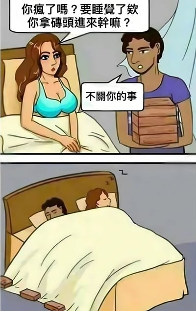 这是一张两格连环漫画。上格中，一位穿着蓝色吊带的女性坐在床上，表情惊讶疑惑，对站在床边手持一摞砖头的男性说：“你疯了吗？要睡觉了欸你拿砖头进来干嘛？”男性则面无表情地回应：“不关你的事”。下格画面转为两人已躺在床上，被子下露出几块砖头，暗示男性将砖头放在了床上，形成一种无厘头的搞笑场景。