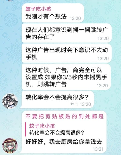 这是一段即时通讯软件的聊天记录截图，用户「蚊子吃小孩」提出了一个针对摇一摇跳转广告的反向脑洞：如今用户已经熟知摇一摇跳转广告的套路，会下意识在广告出现时不动手机，于是脑洞广告厂商可以反其道而行之，设置成3/5秒内未摇晃手机就自动跳转广告，并询问这样会不会大幅提高转化率。另一位用户则用「好好好，我去厨房给你拿钱去」的调侃回复，吐槽这个脑洞过于「损人」，精准拿捏了用户对这类强制广告的无奈与反套路心理，是一个充满趣味的广告行业玩笑。