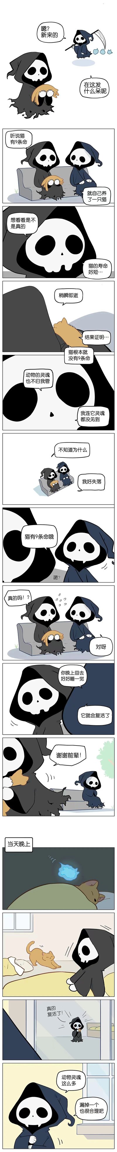 这是一则治愈系连环卡通漫画，讲述了新来的小死神听说猫有九条命，便养了一只橘猫想要验证这个说法。但不久后橘猫就去世了，由于动物灵魂不归小死神管辖，他连猫的灵魂都没见到，因此十分失落。前辈死神看到后，贴心地安慰小死神说猫确实有九条命，让他回家好好睡一觉，猫就会复活。当天晚上，小死神回家后发现橘猫真的“活”了过来，十分惊喜。而这其实是前辈死神偷偷找了一只一模一样的橘猫来安慰失落的后辈，最后前辈还小声嘀咕，动物灵魂数量很多，漏掉一个也很合理。整个故事充满了暖心的治愈感，展现了前辈对后辈的温柔关怀。