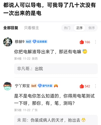 这是一张百度贴吧“弱智吧”的帖子回复截图，楼主发布内容“都说人可以导电，可我导了几十次没有一次出来的是电”，利用“导电”玩低俗双关梗；楼下用户“穆赫9”回复“你把电解液导出来了，那还有电嘛😓”，进一步延伸低俗内涵；用户“宁丫郑宝”则用“是不是电你怎么知道的，你得用电笔测试一下呀，那你，有，笔，测吗？”玩“有笔测”谐音“有逼测”的低俗谐音梗，另有用户回复“出院”“伪装成病人的天才，抬出去”来配合玩梗，整体通过科学概念的双关和谐音制造无厘头的低俗搞笑效果。
双关说明：图中“导电”“电解液”“电笔测试”均为低俗内容的双关/谐音指代，用正经科学表述包装擦边球笑话。