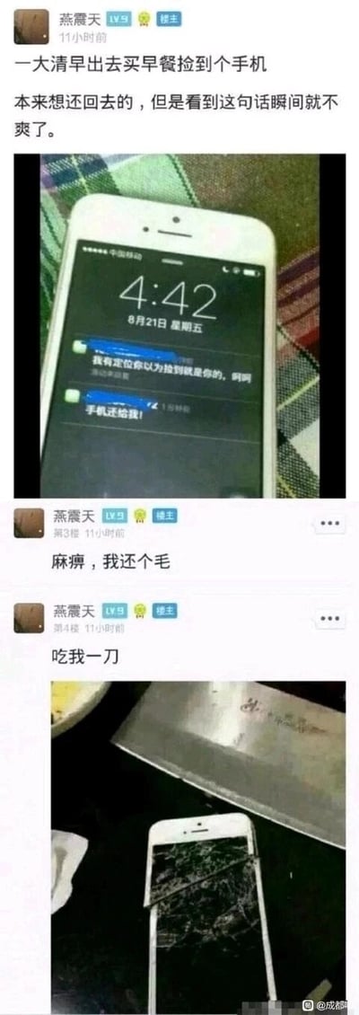 这是一组由社交媒体截图组成的连环图文内容，楼主燕震天在论坛发帖分享自己的经历：他大清早外出买早餐时捡到一部手机，最初是打算归还失主的，但当他看到失主发来的两条消息——“我有定位你以为捡到就是你的，呵呵”和“手机还给我！”，消息语气强硬且带有嘲讽感，这让他瞬间打消了归还的念头，转而感到愤怒。随后楼主在帖子里接连发言“麻痹，我还个毛”“吃我一刀”，并附上了一张照片，照片里一部白色智能手机被菜刀砸得屏幕完全碎裂、机身也断裂开来，直观展现了楼主因失主恶劣态度而做出的冲动行为，整个内容呈现了一个因沟通态度不当导致原本可以圆满解决的事情走向糟糕结局的故事，在网络上用来调侃那些说话不懂分寸反而坏事的情况。