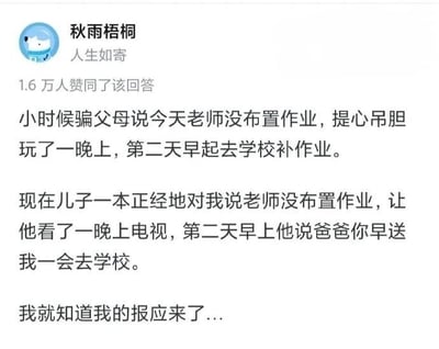 这是一张社交媒体问答平台的截图，展示了用户“秋雨梧桐”发布的一条生活类回答，该回答获得了1.6万人的赞同。回答内容分为两部分，第一部分讲述了作者小时候的经历：为了玩耍骗父母说老师没布置作业，内心不安地玩了一整晚，结果第二天一早就要去学校补作业；第二部分则是如今的现状：自己的儿子用一模一样的方式骗自己，说老师没布置作业，因此看了一晚上电视，第二天早上却要求爸爸早送自己去学校。作者由此幽默地感慨“我就知道我的报应来了”，用一种调侃的方式展现了亲子间的“行为循环”，充满了生活趣味和接地气的笑点，引发有类似经历的用户共鸣。