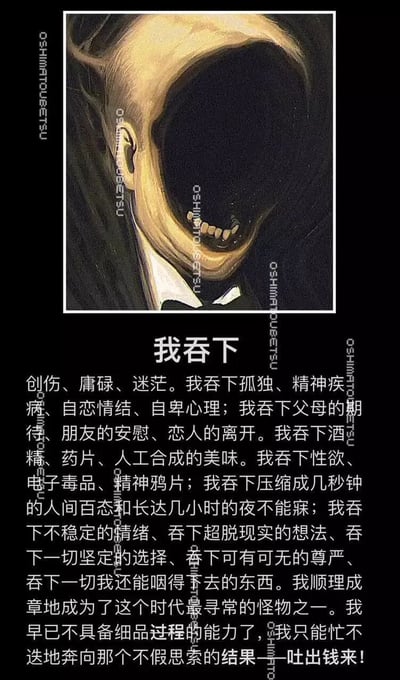这是一幅图文混排的风格化作品，上方是一幅手绘风格的插画，呈现出一个头部张开黑洞般巨嘴的异化人形，仿佛要吞噬一切；下方是以“我吞下”为标题的长段独白文字，罗列了当代人所承受的创伤、孤独、精神困境、生活压力、各种情绪与欲望，以及被生活裹挟的状态，最后点明人们忙碌奔波只为“吐出钱来”，精准刻画了当代人在精神与物质双重压力下被异化的普遍状态，传递出强烈的压抑感与情绪宣泄需求。