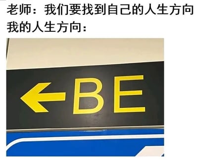 这是一张图文混排的搞笑自嘲梗图，画面上方分为两段文字，第一段是老师的话语“我们要找到自己的人生方向”，第二段是“我的人生方向：”，下方配有一张现实中拍摄的指示牌照片，指示牌为黑底黄字样式，左侧有一个向左的箭头，箭头右侧是英文“BE”。图中运用了谐音梗，“BE”谐音中文网络热词“摆烂”，以此来表达当下部分年轻人面对生活压力时，选择放弃努力、躺平摆烂的自嘲式人生态度，用幽默调侃的方式抒发自己的情绪。