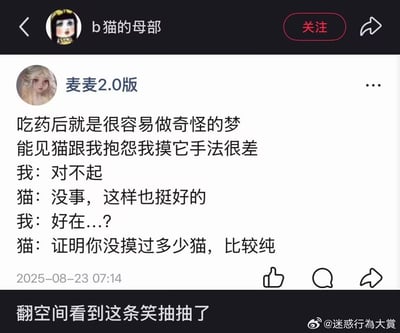 这是一张国内社交平台的动态截图，顶部显示该内容被账号“b猫的母部”转载。发布动态的用户为“麦麦2.0版”，内容是其分享的吃药后做的荒诞梦境：自己在梦里被猫抱怨摸猫的手法很差，自己道歉后猫反而表示这样也挺好，能证明主人没摸过多少猫、比较纯情。截图底部是转载者的评论“翻空间看到这条笑抽抽了”，右下角标注有水印“@迷惑行為大賞”，动态发布时间显示为2025年8月23日7点14分，整体内容充满无厘头的搞笑感。