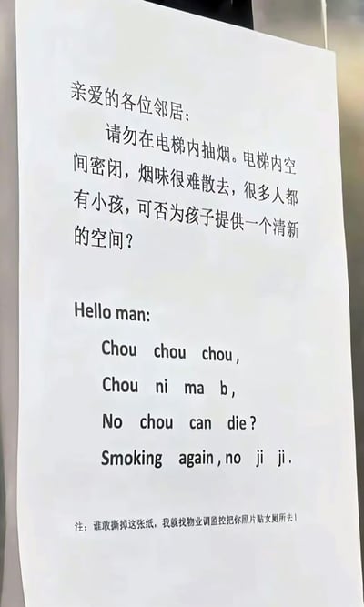 电梯内张贴的一张禁烟通知，内容先以礼貌的中文开头：“亲爱的各位邻居：请勿在电梯内抽烟...为孩子提供一个清新的空间？”，随后突然转为中英文混杂的粗俗表达：“Hello man: Chou chou chou, Chou ni ma b, No chou can die? Smoking again, no ji ji.”（其中“Chou”谐音“抽”和“臭”，“no ji ji”为粗俗威胁），底部还附有“谁敢撕掉这张纸，我就找物业调监控把你照片贴女厕所去！”的威胁性注释。整体反映了对电梯内吸烟行为的强烈不满。
