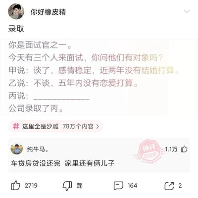 这是一张职场搞笑吐槽梗图，设定为面试官向三位面试者询问感情状况：甲表示自己恋爱稳定、近两年无结婚打算；乙称五年内没有恋爱打算；而平台神评给出了丙的回答——「车贷房贷没还完 家里还有俩儿子」，公司最终录取了丙。该梗图用调侃的方式讽刺部分企业更倾向招聘能全身心投入工作、被生活压力束缚而不敢轻易离职的员工，暗喻打工人像「纯牛马」一样被压榨，充满了对职场内卷现状的无奈吐槽。