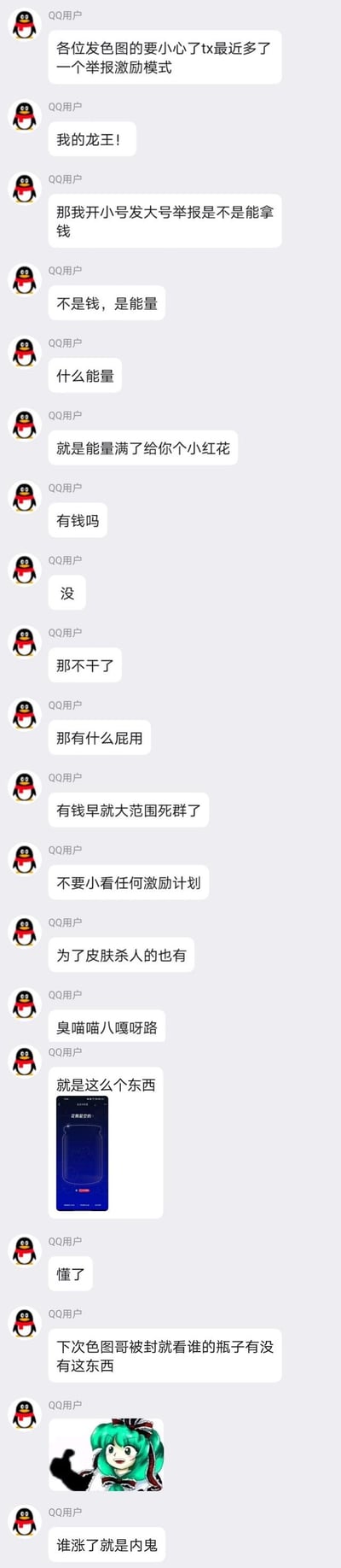 这是一段QQ群聊记录，群成员围绕腾讯新增的举报激励模式展开讨论：有人提醒发违规图的群友要注意新的举报激励机制，随即有人调侃是否能通过开小号举报大号来获利，在得知该激励仅为积累能量兑换小红花、没有现金奖励后，立刻表示不愿参与，还吐槽这个激励毫无用处；之后有人提到不要小看激励计划，举例有人会为了游戏皮肤做出极端行为，最后有人发出一个瓶子样式的举报激励界面截图，称以后群里发违规图的人被封了，就看谁的瓶子有这个东西，谁就是举报内鬼，还配上了东方Project角色键山雏的表情包。整个对话充满了调侃和对无现金激励的嫌弃，没有双关、谐音梗等内容。