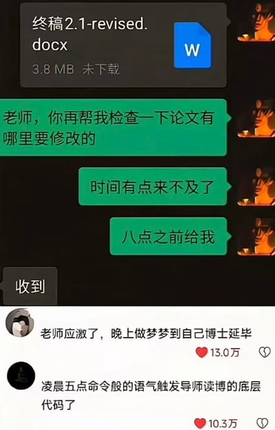 这张图由上下两部分拼接而成，上半部分是即时通讯软件的聊天记录：先是出现一个名为“终稿2.1-revised.docx”的3.8MB未下载Word文档，随后发送者（学生）接连给接收方（导师）发了三条消息：“老师，你再帮我检查一下论文有哪里要修改的”“时间有点来不及了”“八点之前给我”，导师仅回复了“收到”二字。下半部分是两条社交媒体高赞评论，第一条获13.0万点赞，内容为“老师应激了，晚上做梦梦到自己博士延毕”；第二条获10.3万点赞，内容为“凌晨五点命令般的语气触发导师读博的底层代码了”。整张图的笑点在于学生对导师使用了类似上级对下级的命令式语气，这种反常的身份错位让网友调侃其戳中了导师曾经读博时被催进度的心理记忆，引发广泛共鸣。