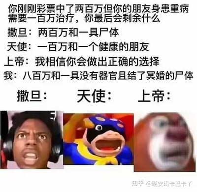 这是一张暗黑幽默风格的拼贴梗图，上方是设定的场景提问：“你刚刚彩票中了两百万但你的朋友身患重病需要一百万治疗，你最后会剩余什么”，随后给出了三个不同立场的回答：撒旦给出极端自私的答案“两百万和一具尸体”，天使给出善良的答案“一百万和一个健康的朋友”，上帝则是引导性的“我相信你会做出正确的选择”，而“我”的回答则是突破常规道德框架的离谱答案“八百万和一具没有器官且结了冥婚的尸体”，下方搭配了三个经典的震惊类表情包，分别是戴耳机的黑人震惊脸、《猪猪侠》里超人强的崩溃脸、《熊出没》里熊二的模糊震惊脸，用来表现撒旦、天使、上帝听到这个荒诞回答后的极度错愕反应，整体通过反套路的离谱逻辑制造搞笑效果，没有双关或谐音梗，纯靠突破常规的荒诞设定带来笑点。