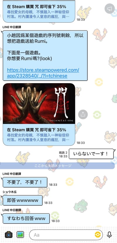 这是一张LINE聊天记录截图，背景带有像素风格的宝可梦元素图案。聊天中，“LINE中日翻譯”向对方推荐一款Steam上的游戏《咒（INCANTATION）》，称因序列号剩余想送给Rumi，并附上游戏链接和宣传图（图中为红色背景上的双手合十与“咒”字标志），宣传文本提到“在Steam購買咒即可省下35% 尋找愛女的母親，不覺踏入一神秘信仰村落。村內瀰漫令人窒息的瘋狂，與…”。对方（Rumi）用日语和中文迅速拒绝：“いらないです！”“不要了，不要了！”，另一位参与者“ショウ木瓜”评论“即答wwwww”（立刻回答，带笑声），“LINE中日翻譯”回应“すなわち回答www”（即回答，带笑声）。整个对话展现了游戏推荐被快速拒绝的搞笑场景。