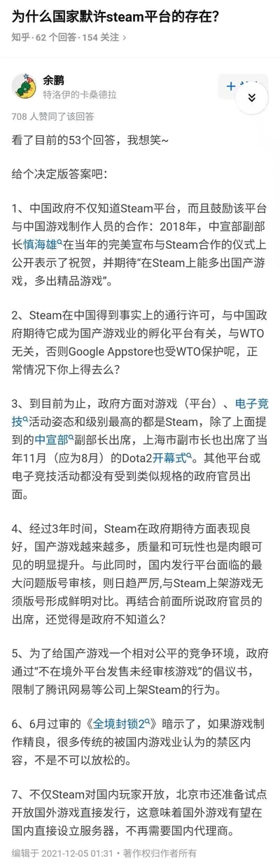 这是一张知乎平台的回答截图，核心问题为“为什么国家默许steam平台的存在？”，答主为知乎用户“余鹏”（个人介绍为特洛伊的卡桑德拉），该回答获得708位用户赞同。答主在开头表示看了现有回答后给出“决定版答案”，共分7点：1.中国政府知晓Steam且鼓励其与国内游戏制作者合作，2018年中宣部副部长慎海雄曾在完美与Steam合作仪式上祝贺并期待国产精品游戏；2.Steam在中国的通行许可源于政府将其作为国产游戏孵化平台，与WTO无关；3.政府对Steam及相关电竞活动规格最高，除中宣部副部长外，上海市副市长也曾出席Dota2相关活动；4.Steam上国产游戏数量和质量提升明显，与国内平台版号审核严厉形成对比；5.政府通过倡议书限制腾讯网易等大厂在Steam上架未审核游戏，保障国产游戏公平竞争环境；6.《全境封锁2》过审暗示优质游戏的内容审核可适当放宽；7.北京将试点国外游戏直接发行，国外游戏有望无需国内代理商直接设服务器。回答编辑时间为2021年12月5日01:31。