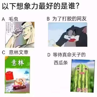 这是一张以“以下想象力最好的是谁？”为题目，由四个选项组成的多图拼接梗图，每个选项都结合了网络热门梗或知名内容：
1. **A选项：毛虫**：配图是一幅网络原创漫画，画面里的硬汉手持物体凑近眼睛，旁边的文字玩了“毛虫”的谐音梗，将其和类似“矛从”的表述关联，属于谐音脑洞；
2. **B选项：为了打胶的网友**：配图是经典动画《猫和老鼠》里汤姆猫捂嘴的经典截图，网友将这个动作无厘头联想成“打胶”的动作，是完全脱离原作场景的发散想象；
3. **C选项：意林文章**：配图是知名文摘杂志《意林》的封面，该杂志的文章常包含情节夸张、充满浪漫化想象的励志鸡汤内容；
4. **D选项：等待真命天子的西瓜条**：配图是AI生成的拟人化西瓜条，配文“佳人们”，源自抖音上的“西瓜条”热梗，将无生命的西瓜条拟人化，赋予其等待真命天子的剧情，充满荒诞想象力。
这道题的答案为B选项，因为网友对汤姆猫动作的“打胶”联想是完全无厘头的、脱离原作的极致发散想象，是四个选项中最天马行空的。