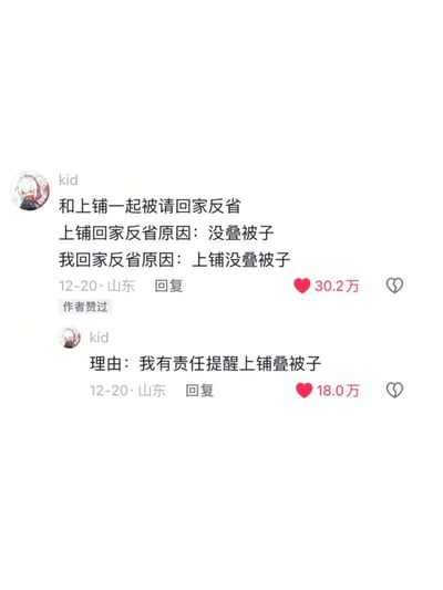 这是社交平台上用户kid发布的两条回复截图，内容是分享自己和上铺一起被请回家反省的离谱经历：上铺的反省原因是自己没叠被子，而kid的反省原因却是上铺没叠被子，后续kid补充自己被处罚的理由是“我有责任提醒上铺叠被子”。这种荒诞的连带处罚逻辑充满了反差感，离谱又搞笑，两条回复分别获得30.2万和18.0万的点赞，还得到了原作者的点赞，引发网友的趣味讨论。