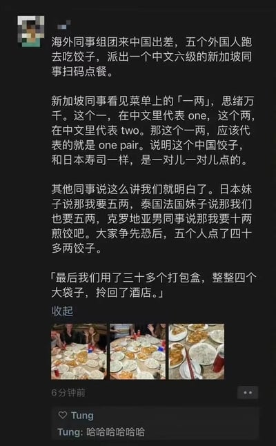 这是一条社交媒体动态，发布者分享了自己与海外同事来中国出差时的搞笑趣事：一行五人去吃饺子，安排中文六级的新加坡同事负责扫码点餐，该同事误解了菜单上「一两」的含义，将其错误理解为「一对（one pair）」，认为中国饺子和日本寿司一样是按对售卖。其他海外同事听了他的解释后，纷纷大量点餐，日本妹子点五两，泰国和法国妹子各点五两，克罗地亚男同事点十两煎饺，五人一共点了四十多两饺子。最后大家吃不完，用三十多个打包盒、四个大袋子将剩余饺子打包回酒店。动态下方配有三张餐桌摆满空盘子的现场照片，评论区用户Tung留言「哈哈哈哈哈哈」，整个事件充满搞笑氛围，也体现了中外文化差异带来的趣味误会。