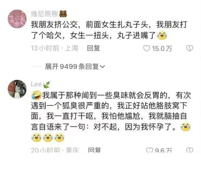 这是一张社交媒体平台的截图，展示了两条网友分享的搞笑又略带社死的生活经历。第一条是来自上海的用户“维尼熊熊”发布的内容：他的朋友在挤公交时，打了个哈欠，此时前面扎着丸子头的女生突然扭头，巧合之下丸子头看起来像是“进”了朋友的嘴里，搭配了哭笑不得的表情，这条内容发布13小时后获得了15.0万点赞，还有9499条回复；第二条是来自重庆的用户“Lee”发布的内容：他表示自己闻到臭味就会反胃，一次在公共场合站在狐臭严重的人的胳肢窝下方，忍不住一直打干呕，为了不让对方尴尬，他脑抽地自言自语说“对不起，因为我怀孕了”，搭配了多个哭笑不得的表情，这条内容发布20小时后获得9.6万点赞。两条内容都是生活中偶然发生的尴尬又搞笑的瞬间，容易引发网友的共鸣和趣味讨论。