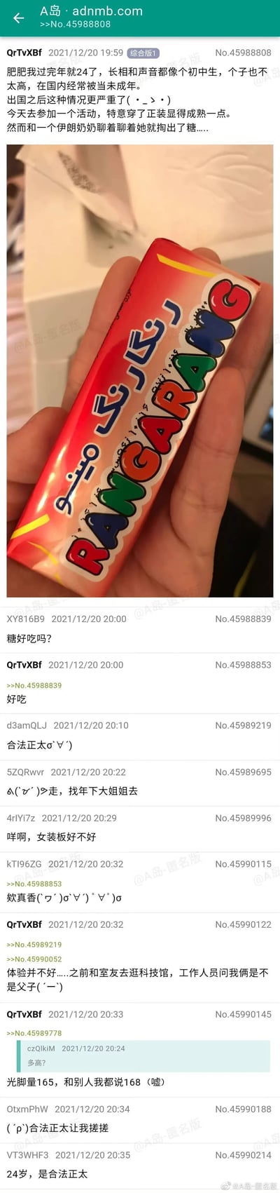 这是A岛匿名论坛的一则用户分享帖，楼主QrTvXBf讲述了自己的尴尬趣事：即将24岁的他因长相、声音和身高都显稚嫩，在国内常被当成未成年人，出国后这种情况更甚。为了显得成熟，他特意穿正装参加活动，结果还是被一位伊朗奶奶当成小孩，收到了对方递来的RANGARANG糖果。楼主还补充了此前的尴尬经历：和室友逛科技馆时被工作人员认成父子，以及自己实际身高165却对外说168的小细节。帖子下方的网友纷纷以调侃的语气回复，称楼主是“合法正太”，还有网友提议女装、开玩笑要“搓搓”正太，互动氛围轻松搞笑。帖子中还附带了一张楼主手持伊朗奶奶所给糖果的实拍图，糖果包装色彩鲜艳，印有“RANGARANG”字样。