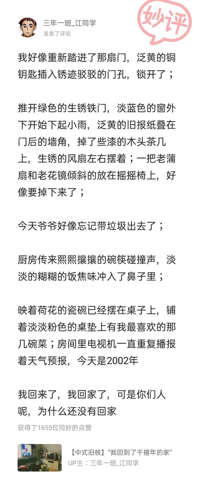 这是一张来自哔哩哔哩（B站）的社交媒体截图，用户“三年一班_江同学”发布了一段沉浸式的怀旧叙述评论，以“回到2002年的旧家”为核心，通过泛黄铜钥匙、生锈铁门、旧报纸、老风扇、摇摇椅、老花镜等充满年代感的物品细节，生动构建出千禧年旧家的场景，字里行间还融入了小雨、饭焦味等感官细节，最后以“我回来了，我回家了，可是你们人呢，为什么还没有回家”的问句，将物是人非的怅惘与对亲人的思念推向顶点。这段评论获得了1655位网友的点赞，右上角被标注粉色“妙评”标识，底部附带了UP主“三年一班_江同学”的相关视频【中式旧核】“我回到了千禧年的家”的缩略图与标题，整体充满中式旧核的氛围感，精准戳中人们对旧时光与亲情的集体回忆。