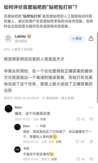 这是知乎上关于「如何评价百度贴吧的‘贴吧包打听’」问题的高赞问答截图。答主Laziay调侃发明贴吧包打听的是天才，因为论坛里最快得到正确答案的方式是抛出离谱错误答案，而贴吧包打听经常答非所问，刚好起到这个“催生正确回复”的作用。下方用户Baev先是戏称这是「墨菲定律」，随后自曝是随便写的名字等别人科普，用户卡戎则回复指出这其实是「坎宁安定律」，整体是网友用玩梗的方式调侃贴吧AI的不靠谱，同时展现了论坛社区里的趣味互动。