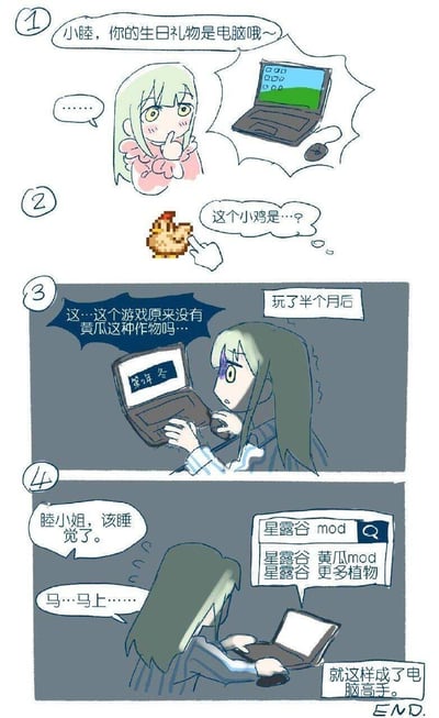 这是一组四格连环漫画，讲述了小睦因生日礼物电脑与游戏《星露谷》结缘，最终通过研究mod成为电脑高手的故事。第一格中，小睦收到笔记本电脑礼物，表情惊喜又略带羞涩；第二格她指着屏幕上的像素鸡，满脸疑惑；第三格显示玩了半个月后，她惊讶地发现游戏原版没有黄瓜作物；第四格中小睦熬夜搜索“星露谷mod”“黄瓜mod”等内容，即便被催促睡觉也沉迷其中，最终“就这样成了电脑高手”。漫画通过轻松搞笑的情节展现了玩家为游戏研究mod的真实状态。