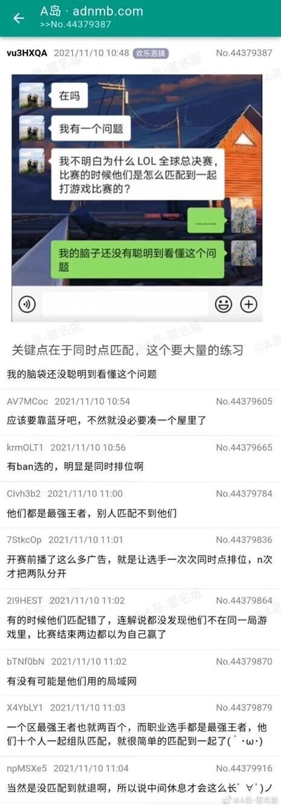 这是A岛论坛“欢乐恶搞”板块的一则帖子，发布于2021年11月10日。帖子楼主首先分享了一段聊天记录：聊天中一名对英雄联盟职业赛事完全不了解的人提出了一个非常外行的问题——疑惑LOL全球总决赛的参赛队伍是如何匹配到一起进行比赛的，对话另一方表示无法理解这个问题。随后论坛中的网友们开启了整活模式，纷纷用各种不符合职业赛事实际情况的脑洞式回答来调侃这个问题，比如声称是靠蓝牙连接、选手同时点排位匹配、使用局域网、没匹配到就退赛所以休息时间长，甚至调侃队伍匹配错了两边都以为自己赢了，整体内容充满了搞笑的玩梗氛围，用假装不懂职业赛事安排的方式制造笑点。