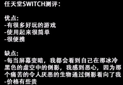 这是一张关于任天堂Switch的测评类梗图，采用纯文字排版。上方清晰列出产品的常规优点：拥有众多好玩的游戏、使用简单以及便携性强；而下方的缺点部分则出现戏剧性转折，用夸张且略带诡异的文字描述了当屏幕变暗时，看到自己在黑色虚空中的倒影所产生的恶心感，称那个“痛苦的令人厌恶的生物”正通过倒影看向自己，最后才补充“价格有些贵”这一常规缺点，形成强烈的幽默反差效果。