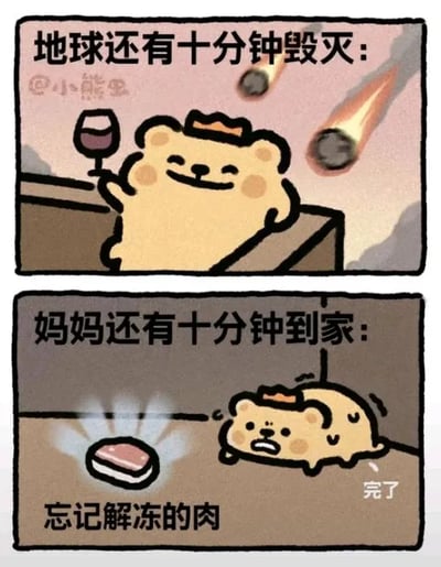 这是一幅上下拼接的对比连环卡通图，采用图文混排的形式，主角是一只戴着小皇冠的卡通小熊。上方画面配文为“地球还有十分钟毁灭：”，背景里两颗带着火焰的陨石正在坠落，小熊却坐在高处，举着一杯红酒，面带微笑，神态淡定悠闲，完全不在意即将到来的灭顶之灾。下方画面配文为“妈妈还有十分钟到家：”，小熊趴在地上，满脸惊慌失措，旁边放着一块忘记解冻的肉，还配有“完了”的文字，表现出极度的焦虑和慌乱。这幅图通过强烈的反差，调侃了很多人面对重大灾难时能保持淡然，但面对家长的日常“考核”（比如准备饭菜的小事）却会无比紧张的心理，非常贴近生活，容易引发观众共鸣。