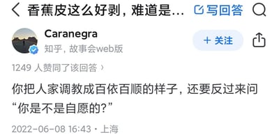这是一张来自知乎平台的回答截图，提问标题为「香蕉皮这么好剥，难道是...」，用户「Caranegra」以隐喻的方式给出回答：「你把人家调教成百依百顺的样子，还要反过来问‘你是不是自愿的？’」，用犀利的文字讽刺了一种先对对方进行驯化式改造，再假意询问对方意愿的虚伪行为。该回答获得了1249人赞同，发布于2022年6月8日16:43，发布地点为上海。图片中没有双关、谐音梗等内容，核心是通过比喻完成讽刺性的观点表达。
