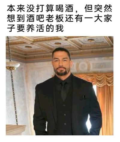 这是一张搞笑社交梗图，图上方配有文字“本来没打算喝酒，但突然想到酒吧老板还有一大家子要养活的我”，下方是身着全黑正装、表情严肃气场强大的WWE职业摔跤手罗曼·雷恩斯，他双手插兜，站姿挺拔，神态沉稳。这张图用大佬般的形象来调侃自己为了满足喝酒的欲望，强行给自己找了一个冠冕堂皇、体恤他人的借口，本质是幽默地自我调侃想喝酒的真实心态，用反差感制造搞笑效果。