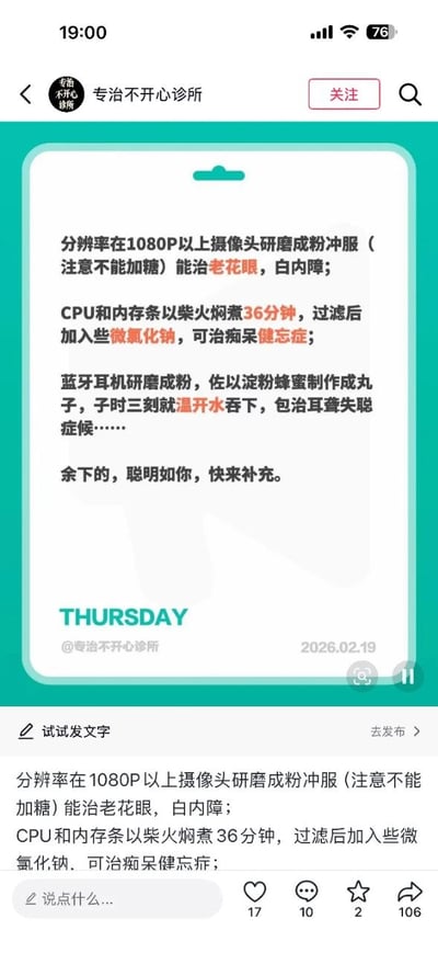 这是一张社交媒体内容截图，由账号“专治不开心诊所”发布，内容采用民间虚假养生偏方的叙述句式创作搞笑段子，编造了三个完全不符合科学逻辑的离谱“治病偏方”：一是将分辨率1080P以上的摄像头研磨成粉不加糖冲服，可治疗老花眼、白内障；二是将CPU和内存条用柴火焖煮36分钟，过滤后加少量氯化钠，可治疗痴呆健忘症；三是将蓝牙耳机研磨成粉，混合淀粉蜂蜜制成丸子，在子时三刻用温水吞下，可治疗耳聋失聪。内容末尾还邀请网友补充更多同类离谱偏方，图中标注了发布日期为2026年2月19日周四，截图下方还显示了该条内容的互动数据：17个点赞、10条评论、2次收藏、106次转发。