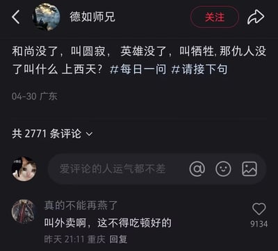 这是一张来自国内社交平台的截图，用户「德如师兄」于04-30在广东发布了一条趣味互动提问：「和尚没了，叫圆寂，英雄没了，叫牺牲，那仇人没了叫什么 上西天？」，并附带#每日一问 #请接下句的话题，该内容共收获2771条评论。其中用户「真的不能再燕了」于重庆发布的评论「叫外卖啊，这不得吃顿好的」获得9134个赞，以幽默调侃的方式回应提问，将仇人离世后人们会庆祝的行为用「叫外卖吃好的」来表达，形成了有趣的神回复梗，引发网友共鸣。