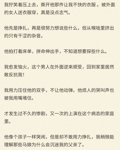 这段文字以第一人称视角展开，讲述了一个充满扭曲暴力的病态家庭故事。叙述者“我”因看到伴侣穿着外面女人送的衣服而怒火中烧，对伴侣施加暴力：先是撕开对方衣服，在对方挣扎反抗时，愈发恼怒的“我”压制住对方的双手，用嘴堵住对方的哭叫声。而这样的暴力惨剧在这个家庭里已经不是第一次上演，最后叙述者还表示理解了马娘沉迷自己父亲的心态，进一步凸显出这个家庭关系的扭曲与病态，展现了控制欲、暴力与不对等的亲密关系带来的伤害。