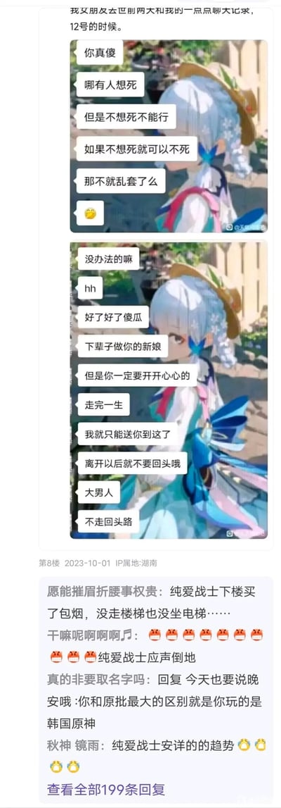 这是一张2023年10月1日发布于IP属地湖南的论坛帖子截图，楼主以“我女朋友去世前两天和我的一点点聊天记录，12号的时候”为开头，发布了两组配有神里绫华表情包的虚构对话。对话内容先以带有荒诞感的生死感慨开场，随后转向看似深情的告别，说出“下辈子做你的新娘”“你一定要开开心心走完一生”等话语，试图伪装成真实的生离死别场景。下方楼层的网友识破这一玩梗内容，用“纯爱战士下楼买了包烟，没走楼梯也没坐电梯……”“纯爱战士应声倒地”等网络热梗回复调侃，还有网友直接指出这是使用原神角色图制作的虚假聊天记录，整体是利用悲情叙事与游戏表情包结合制造反差的网络玩梗内容。