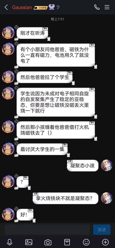 这是一段QQ聊天记录截图，对话围绕一个趣味物理段子展开：一方分享了小朋友问爸爸磁铁为何一直有磁力，爸爸找来大学生解答，大学生从凝聚态物理角度解释还称烧磁铁可消磁，结果小孩要借打火机烧磁铁，吐槽这是「最讨厌大学生的一集」；另一方顺势玩梗，将小孩称为「凝聚态小孩」，解释烧铁块属于凝聚态物理范畴，全程充满理科生的脑洞搞笑，用专业物理概念制造反差笑点。
这里的「凝聚态小孩」是玩梗双关，把小孩烧磁铁的行为和凝聚态物理领域关联，让普通段子增添了理科生专属的趣味。