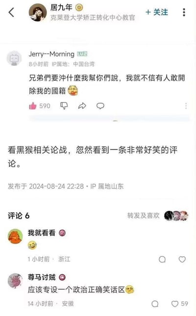 这是一张国内社交媒体的互动截图，上方是IP属地为中国台湾的网友Jerry--Morning发布的玩梗性质评论，称可以代网友说想说的内容，调侃没人敢开除自己的国籍，该条评论获赞590。下方是IP属地为山东的用户居九年转发该评论，称自己在观看《黑神话：悟空》相关的网络讨论时看到这条评论觉得十分好笑，该条动态发布于2024年8月24日22:28，动态下方还有两条网友回复，一条是用户“我就看看”发布的笑脸表情，另一条是用户“尊马讨贼”调侃应该专设一个政治正确笑话区，该条回复获赞59。