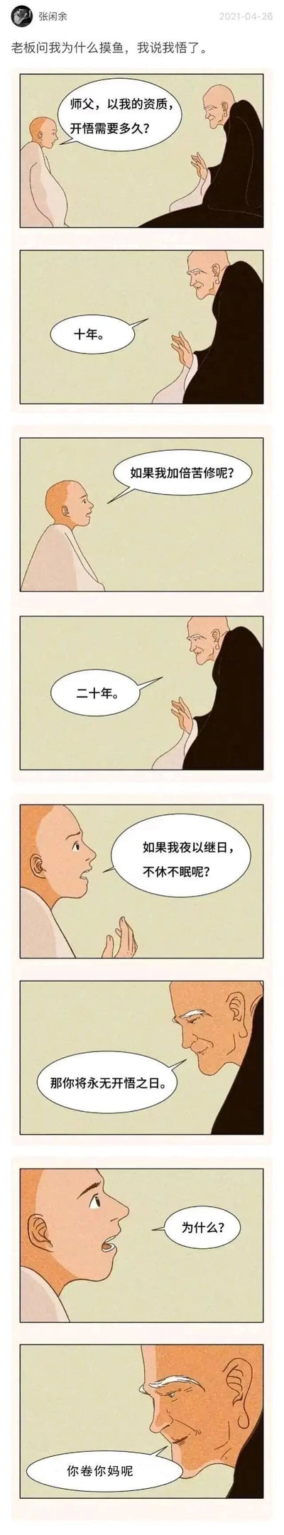 这是一幅竖屏连环卡通漫画，由创作者张闲余发布于2021年4月26日。漫画以朋友圈配文“老板问我为什么摸鱼，我说我悟了”引入，通过年轻和尚与老和尚的对话展开：年轻和尚询问以自己的资质开悟所需时间，老和尚回答十年；当年轻和尚提出加倍苦修，开悟时间变为二十年；当年轻和尚说要夜以继日不休不眠苦修时，老和尚表示他将永无开悟之日，在年轻和尚追问原因时，老和尚用一句粗口“你卷你妈呢”点题，将禅意对话与职场内卷的现实结合，用幽默反差的方式讽刺无意义的内卷行为，把职场摸鱼解读为拒绝内卷的“开悟”，精准戳中当代职场人的情绪。