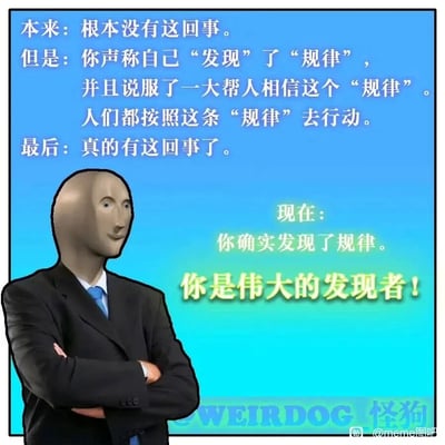 这是一张带有讽刺意味的静态梗图，背景采用蓝绿色渐变设计。画面左侧是一个经过P图改编的人物：身着黑色西装、蓝色领带，头部是经典的Meme风格3D人脸，双臂交叉抱于胸前，面带微笑，神态略带戏谑。图片上方以白色文字构建了一个荒诞的逻辑闭环：原本不存在某件事，有人宣称自己“发现”了相关“规律”，成功说服大量人群相信并按照这条“规律”行动，最终这件事真的成为了现实，随后右侧用醒目的黄色文字给予这个人“伟大的发现者”的头衔。图片底部和右下角分别带有“WEIRDOG 怪狗”和“@meme图吧”的水印。整张图通过这种荒诞的叙事，戏谑地讽刺了那些通过构建虚假规律，利用群体行为将其变为现实，从而窃取“发现者”光环的社会现象，本质上是对“自我实现预言”的黑色幽默式演绎。