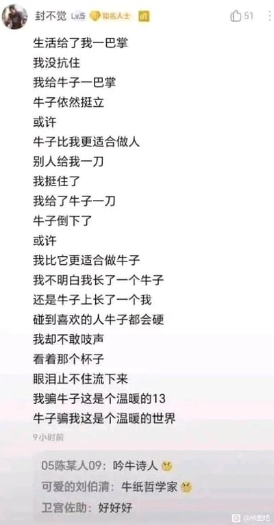 这是一张百度贴吧的社交媒体帖子截图，发布者为用户“封不觉 Lv.5”。帖子核心内容是一首带有强烈自嘲、荒诞风格的原创诗歌：诗歌以“牛子”为核心意象，通过对比自己与“牛子”在面对生活打击、外界伤害时的不同反应，比如生活打自己一巴掌自己没抗住，自己打牛子一巴掌牛子依然挺立；别人捅自己一刀自己挺住了，自己捅牛子一刀牛子倒下了，借此调侃自身的懦弱。随后作者又抛出“我长了一个牛子，还是牛子上长了一个我”的荒诞疑问，最后抒发了面对喜欢的人时，生理本能反应与自身不敢表达的心理落差，还以“杯子”隐喻自身处境，并用谐音梗“温暖的13”（谐音“温暖的逼”）强化了对现实的无奈与自嘲感。帖子下方附有三条评论，评论者分别以“吟牛诗人”“牛纸哲学家”的调侃称呼回应作者，还有一条“好好好”的简洁评价，整体氛围偏向戏谑又带着情绪宣泄。