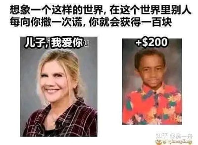 这是一张幽默梗图，首先顶部给出脑洞设定：“想象一个这样的世界，在这个世界里别人每向你撒一次谎，你就会获得一百块”。下方采用左右对比构图，左侧是面带微笑的白人女性照片，配文“儿子，我爱你”；右侧是黑人小男孩的照片，配文“+$200”。笑点在于白人女性和黑人男孩显然不存在血缘关系，女性的这句话相当于撒了两个谎：一是谎称男孩是自己的儿子，二是谎称自己爱对方，刚好对应两次撒谎获得200元的奖励，用反差感制造搞笑效果，属于玩血缘相关的玩笑梗。