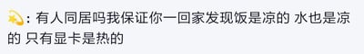 这张图片是一段网络评论，内容调侃有同居生活的人回家后总会碰到冷饭冷水，只有电脑显卡依然是“热的”。这种对比表达了对宅家打游戏和现实生活鸡毛蒜皮琐事的搞笑吐槽。

其中“只有显卡是热的”运用了反差和现代网络梗（显卡高温），让人会心一笑，有双关和反差幽默的效果。