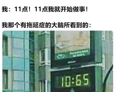 这是一张调侃拖延症的图文混排梗图。上方文字为“我：11点！11点我就开始做事！”，表达了主人公决心在11点开始行动的意愿；中间文字“我那个有拖延症的大脑所看到的：”引出下方内容；图片部分是一个显示“10:65”的数字时钟，通过时间显示的不合理性（分钟数不可能为65），幽默地表现出拖延症患者大脑对时间的扭曲感知，暗示即使下定决心11点开始，实际也会找借口拖延。