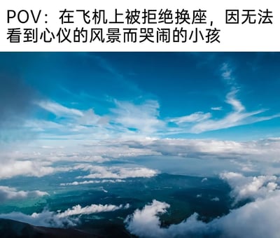 这是一张图文混排的静态内容，上方的文字设定了一个趣味场景：以在飞机上因被拒绝换座、无法看到心仪风景而哭闹的小孩的视角展开；下方是从飞机舷窗拍摄的真实高空美景，湛蓝的天空中漂浮着形态各异的白色云朵，云层下方可见被云雾环绕的深色山峦与大片绿色地面，景色开阔优美，完美对应了文字中小孩想要看到的“心仪风景”，通过这种POV的设定，既展示了绝美的高空景观，又带着对小孩任性行为的趣味调侃，让观者能共情小孩的遗憾，也被眼前的高空景色所吸引。