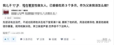 这是一张知乎平台的网页截图，内容是一位父亲的求助提问：自己17岁的儿子想要变性做女人，已经偷偷吃药3个多月，询问其他用户自己该怎么做。下方出现一条极端且违法的评论，提出了电击治疗、关地下室背诵宗教诫条、断药、用宗教教导，甚至在觉得蒙羞时用枪解决儿子的极端建议，充满对跨性别群体的歧视与暴力倾向，严重违背人道主义与法律。
针对这位父亲的问题，正确的做法是：首先保持冷静，不要采用极端方式对待孩子。应先带孩子前往专业的性别认同专科门诊与心理医疗机构，让专业医生评估孩子的状况，了解其真实诉求与痛苦；其次和孩子进行平等、温和的沟通，学习跨性别相关的科学知识，避免被极端思想误导；必要时寻求家庭心理辅导，给予孩子尊重与理解，任何暴力、歧视行为都会对孩子造成极大伤害，且极端评论中的暴力建议属于违法行为，绝不可效仿。