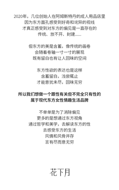 2020年，几位创始人在阿姆斯特丹的成人用品店因东方面孔遭遇好奇与诧异视线，由此深切感受到对东方的长期偏见（如传统、放不开、封建等）。文案强调东方美如同传统画卷，含蓄留白、回味悠长，东方性欲表达亦如此，需浅尝辄止、意犹未尽。基于此，品牌“花下月”旨在打造一个关联性却不止于性的现代东方女性情趣生活品牌，不仅为消除偏见，更欲通过东方视角，以哲学和美学解读东方性文化，展现东方生活的风情与风骨，追求“言有尽而意无穷”的境界。