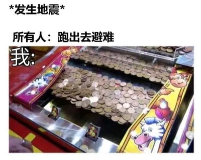 这是一张以地震为背景的幽默梗图，上半部分写着“*发生地震*”和“所有人：跑出去避难”，而配图是一台推币机，配有“我：”字样，暗示地震时别人都忙着逃生，只有自己还想着地震能让推币机的金币跌出来，能趁机捡便宜。整体氛围轻松搞笑，有明显的反差和夸张成分，并且带有一点自嘲和玩笑的意味。

图片采用了“事件+反应+反差行为”的经典梗图结构，表现出‘利用危机事件为自己谋利’的自黑心理和娱乐态度。

没有明显谐音梗，但有幽默的情境双关（地震本应避险，却有人想着能不能致富）。