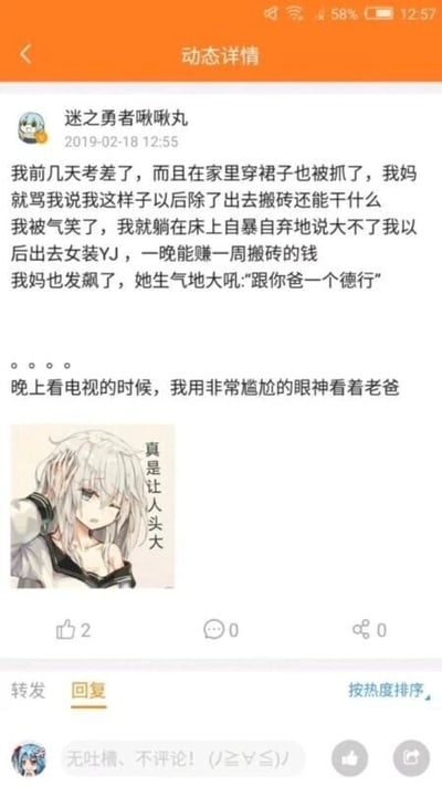这是一张国内社交媒体平台的动态详情截图，发布者“迷之勇者啾啾丸”于2019年2月18日分享了自己的家庭搞笑经历：他因考试失利且在家穿裙子被母亲责骂，母亲怒斥他这个样子以后只能搬砖，他赌气回应大不了以后做女装相关的不良职业，一晚能赚一周搬砖的钱，没想到母亲愤怒地大吼“跟你爸一个德行”，这句话意外暴露了父亲可能也有过类似的经历，让他在晚上看电视时尴尬地盯着父亲，同时他搭配了一张银发动漫少女扶头、配文“真是让人头大”的表情包来表达自己的无奈与尴尬。动态下方还有一条用户回复“无吐槽、不评论！(ノ≥∇≤)ノ”。整个内容通过家庭对话的反转制造出搞笑效果，其中“女装YJ”是谐音梗，暗示不良职业，增加了内容的戏剧性。