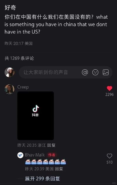这是一张抖音（TikTok）的社交媒体评论截图，来自美国的用户Bhav Malk发布提问，用中英文询问“你们在中国有什么我们在美国没有的？”，来自浙江的用户Creep回复了抖音的图标图片，该评论获得2296个赞，成为高赞评论，作者Bhav Malk则回复了一串哭泣的表情，评论区共有1269条评论。这个回复是玩梗，因为美国的对应短视频平台是TikTok，而抖音是中国本土版本，同时美国存在封禁TikTok的相关动向，这个回复精准戳中该背景，引发趣味互动。